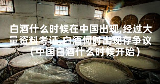 白酒什么时候在中国出现,经过大量资料考证,白酒何时出现存争议（中国白酒什