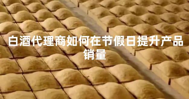 白酒代理商如何在节假日提升产品销量