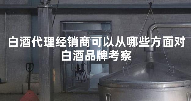 白酒代理经销商可以从哪些方面对白酒品牌考察