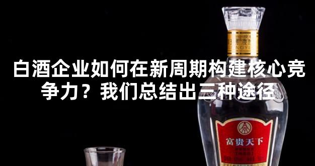 白酒企业如何在新周期构建核心竞争力？我们总结出三种途径