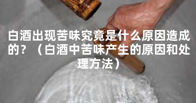 白酒出现苦味究竟是什么原因造成的？（白酒中苦味产生的原因和处理方法）