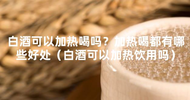 白酒可以加热喝吗？加热喝都有哪些好处（白酒可以加热饮用吗）