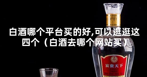 白酒哪个平台买的好,可以逛逛这四个（白酒去哪个网站买）