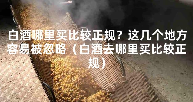白酒哪里买比较正规？这几个地方容易被忽略（白酒去哪里买比较正规）