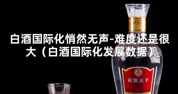 白酒国际化悄然无声-难度还是很大（白酒国际化发展数据）