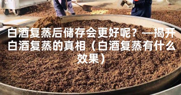 白酒复蒸后储存会更好呢？—揭开白酒复蒸的真相（白酒复蒸有什么效果）