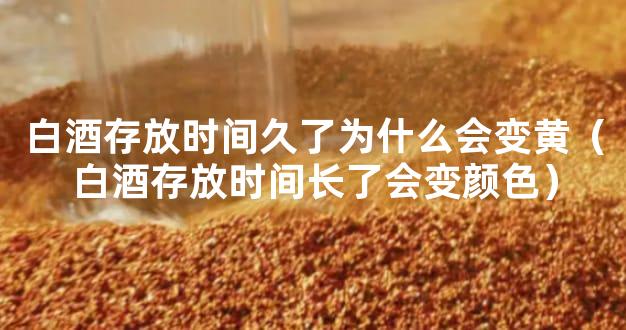 白酒存放时间久了为什么会变黄（白酒存放时间长了会变颜色）
