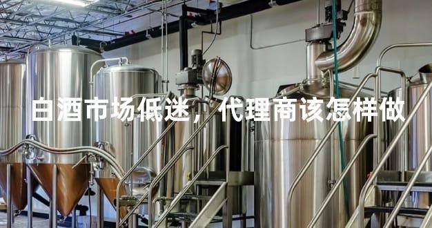 白酒市场低迷，代理商该怎样做