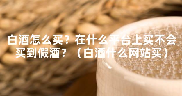 白酒怎么买？在什么平台上买不会买到假酒？（白酒什么网站买）