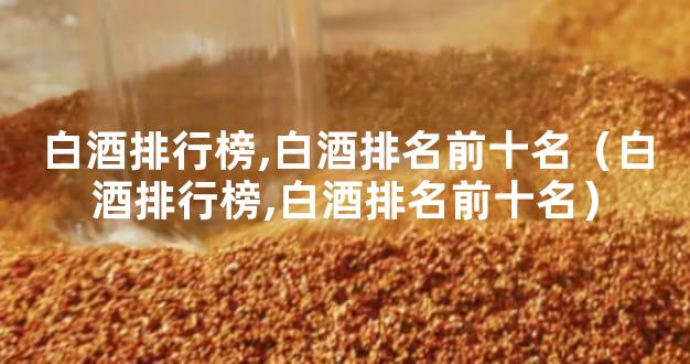 白酒排行榜,白酒排名前十名（白酒排行榜,白酒排名前十名）