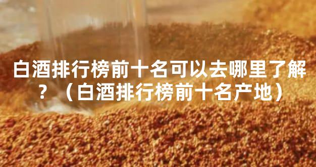 白酒排行榜前十名可以去哪里了解？（白酒排行榜前十名产地）