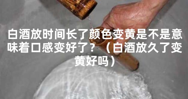 白酒放时间长了颜色变黄是不是意味着口感变好了？（白酒放久了变黄好吗）