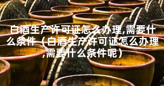 白酒生产许可证怎么办理,需要什么条件（白酒生产许可证怎么办理,需要什么条