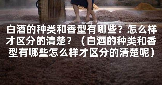 白酒的种类和香型有哪些？怎么样才区分的清楚？（白酒的种类和香型有哪些怎
