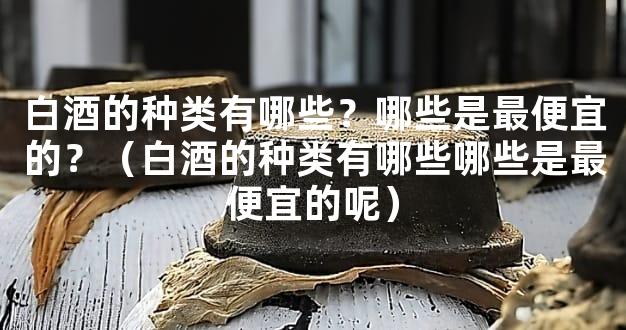 白酒的种类有哪些？哪些是最便宜的？（白酒的种类有哪些哪些是最便宜的呢）