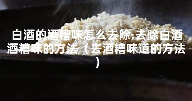 白酒的酒糟味怎么去除,去除白酒酒糟味的方法（去酒糟味道的方法）