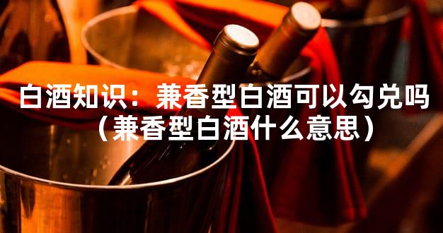 白酒知识：兼香型白酒可以勾兑吗（兼香型白酒什么意思）
