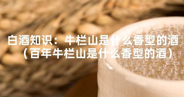 白酒知识：牛栏山是什么香型的酒（百年牛栏山是什么香型的酒）