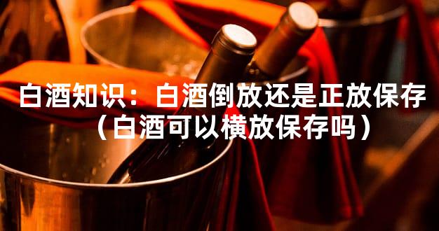 白酒知识：白酒倒放还是正放保存（白酒可以横放保存吗）