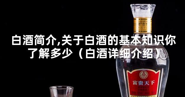 白酒简介,关于白酒的基本知识你了解多少（白酒详细介绍）