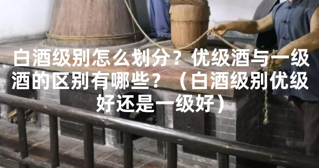 白酒级别怎么划分？优级酒与一级酒的区别有哪些？（白酒级别优级好还是一级