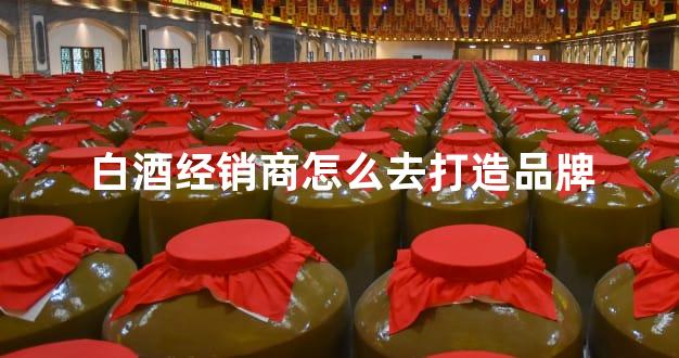白酒经销商怎么去打造品牌
