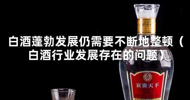 白酒蓬勃发展仍需要不断地整顿（白酒行业发展存在的问题）