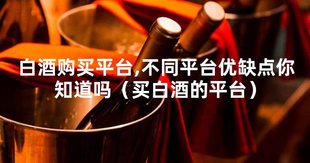 白酒购买平台,不同平台优缺点你知道吗（买白酒的平台）