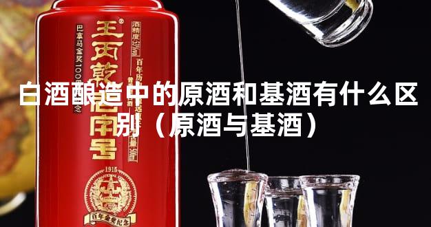 白酒酿造中的原酒和基酒有什么区别（原酒与基酒）