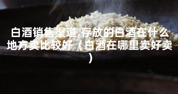 白酒销售渠道,存放的白酒在什么地方卖比较好（白酒在哪里卖好卖）
