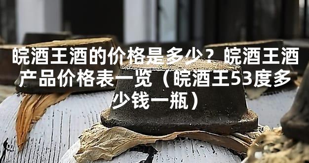 皖酒王酒的价格是多少？皖酒王酒产品价格表一览（皖酒王53度多少钱一瓶）