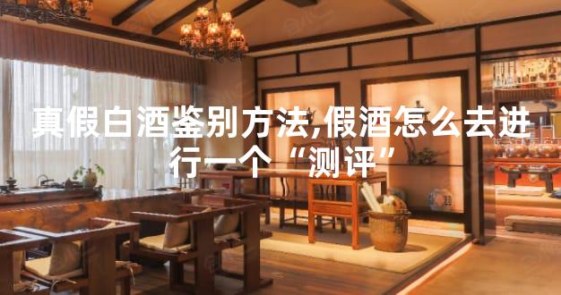 真假白酒鉴别方法,假酒怎么去进行一个“测评”