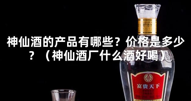 神仙酒的产品有哪些？价格是多少？（神仙酒厂什么酒好喝）