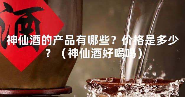 神仙酒的产品有哪些？价格是多少？（神仙酒好喝吗）