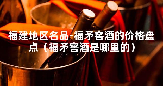福建地区名品-福矛窖酒的价格盘点（福矛窖酒是哪里的）