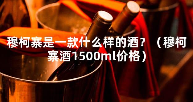 穆柯寨是一款什么样的酒？（穆柯寨酒1500ml价格）