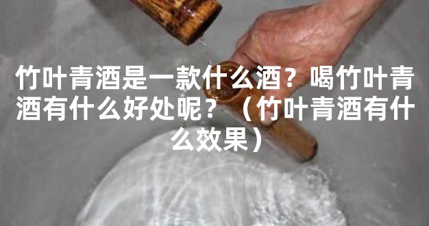 竹叶青酒是一款什么酒？喝竹叶青酒有什么好处呢？（竹叶青酒有什么效果）