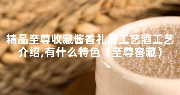 精品至尊收藏酱香礼品工艺酒工艺介绍,有什么特色（至尊窖藏）