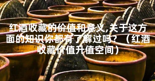 红酒收藏的价值和意义,关于这方面的知识你都有了解过吗？（红酒收藏价值升