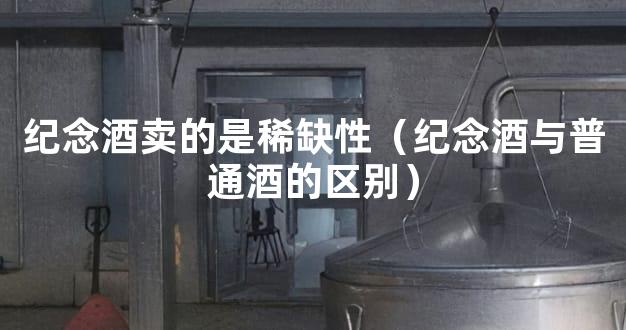 纪念酒卖的是稀缺性（纪念酒与普通酒的区别）