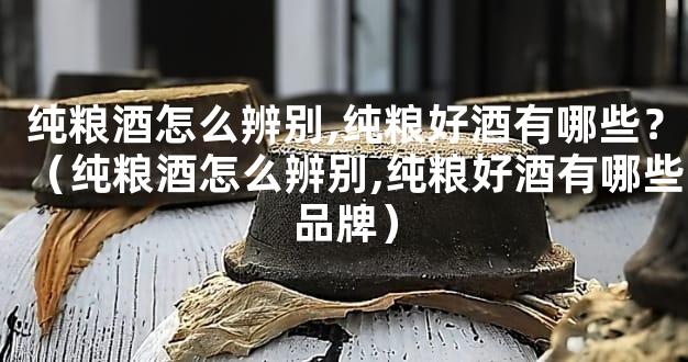 纯粮酒怎么辨别,纯粮好酒有哪些？（纯粮酒怎么辨别,纯粮好酒有哪些品牌）