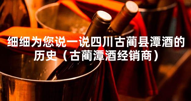 细细为您说一说四川古蔺县潭酒的历史（古蔺潭酒经销商）