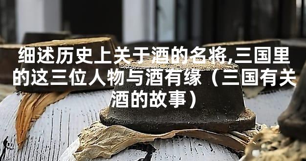 细述历史上关于酒的名将,三国里的这三位人物与酒有缘（三国有关酒的故事）