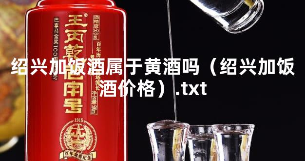 绍兴加饭酒属于黄酒吗（绍兴加饭酒价格）.txt