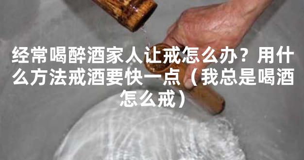 经常喝醉酒家人让戒怎么办？用什么方法戒酒要快一点（我总是喝酒怎么戒）