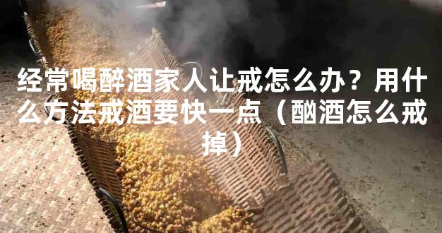 经常喝醉酒家人让戒怎么办？用什么方法戒酒要快一点（酗酒怎么戒掉）