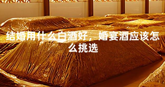 结婚用什么白酒好，婚宴酒应该怎么挑选