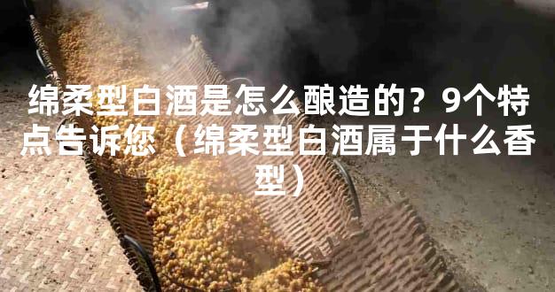 绵柔型白酒是怎么酿造的？9个特点告诉您（绵柔型白酒属于什么香型）