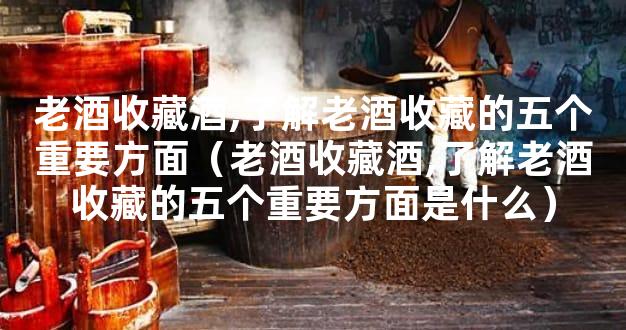 老酒收藏酒,了解老酒收藏的五个重要方面（老酒收藏酒,了解老酒收藏的五个重
