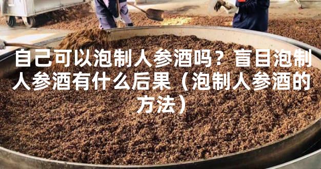 自己可以泡制人参酒吗？盲目泡制人参酒有什么后果（泡制人参酒的方法）